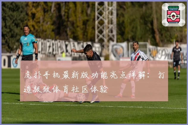 虎扑手机最新版功能亮点详解：打造极致体育社区体验