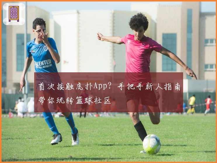 首次接触虎扑App？手把手新人指南带你玩转篮球社区