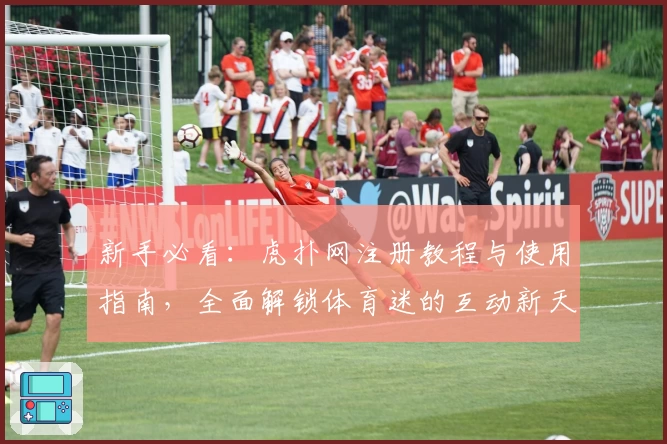 新手必看：虎扑网注册教程与使用指南，全面解锁体育迷的互动新天地