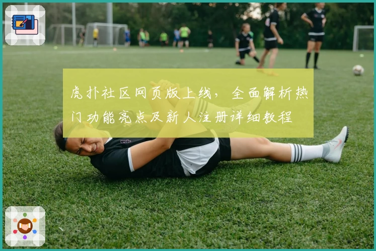 虎扑社区网页版上线，全面解析热门功能亮点及新人注册详细教程