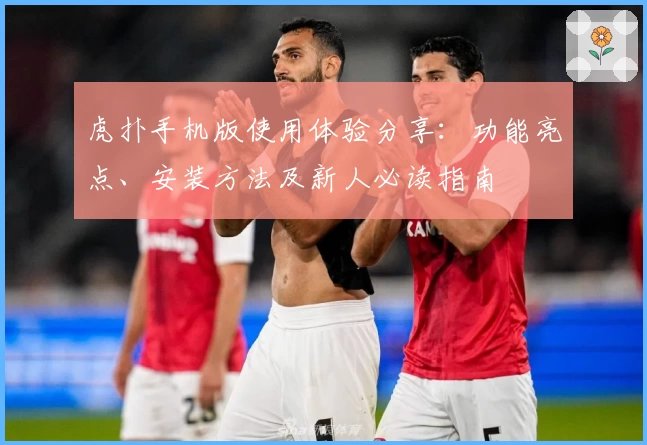 虎扑手机版使用体验分享：功能亮点、安装方法及新人必读指南