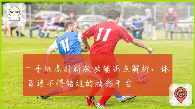 - 手机虎扑新版功能亮点解析,体育迷不得错过的精彩平台