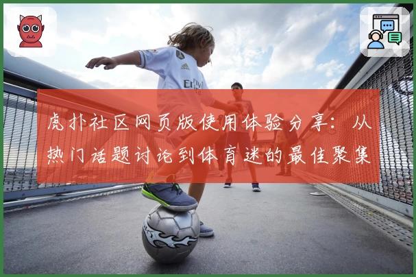 虎扑社区网页版使用体验分享：从热门话题讨论到体育迷的最佳聚集地