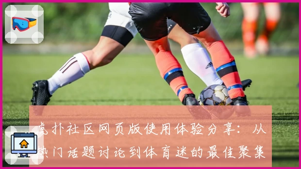 虎扑社区网页版使用体验分享：从热门话题讨论到体育迷的最佳聚集地