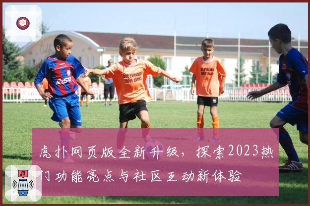 虎扑网页版全新升级，探索2023热门功能亮点与社区互动新体验
