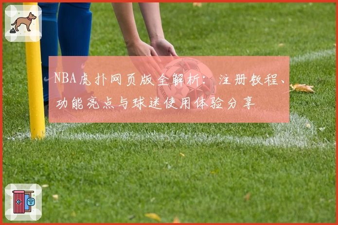 NBA虎扑网页版全解析：注册教程、功能亮点与球迷使用体验分享