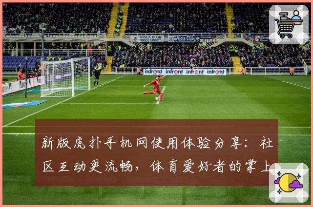 新版虎扑手机网使用体验分享:社区互动更流畅,体育爱好者的掌上乐园