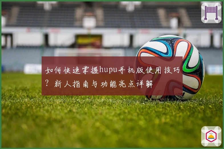 如何快速掌握hupu手机版使用技巧？新人指南与功能亮点详解