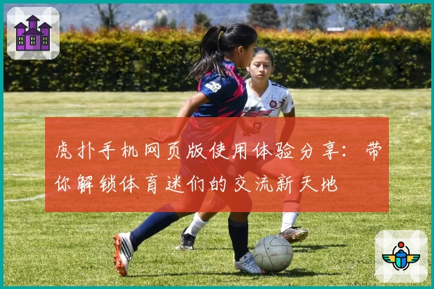 虎扑手机网页版使用体验分享：带你解锁体育迷们的交流新天地