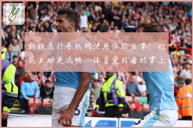 新版虎扑手机网使用体验分享：社区互动更流畅，体育爱好者的掌上乐园