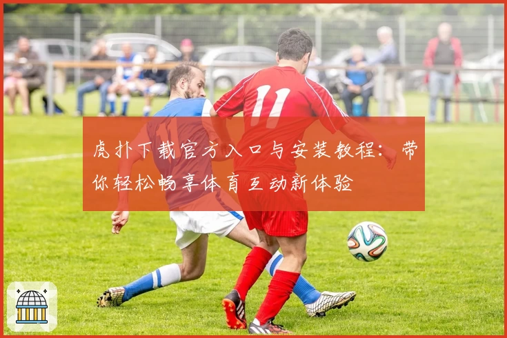 虎扑下载官方入口与安装教程:带你轻松畅享体育互动新体验