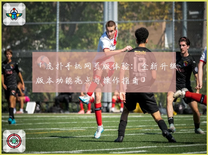 「虎扑手机网页版体验：全新升级版本功能亮点与操作指南」