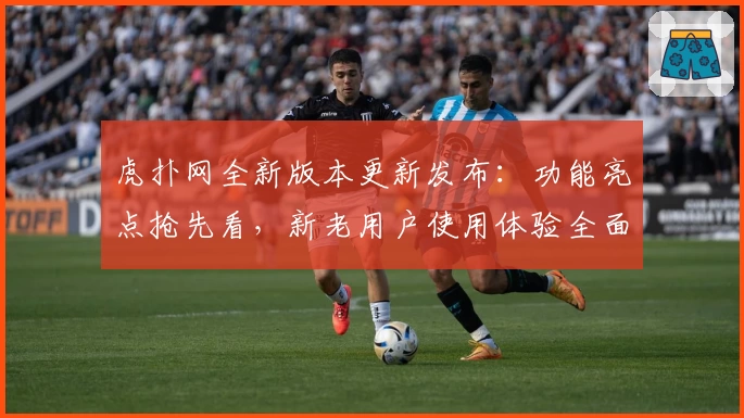虎扑网全新版本更新发布：功能亮点抢先看，新老用户使用体验全面提升