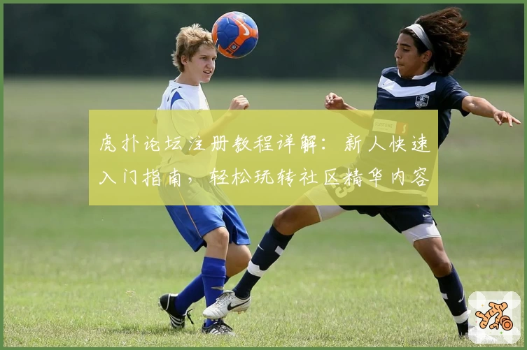 虎扑论坛注册教程详解：新人快速入门指南，轻松玩转社区精华内容