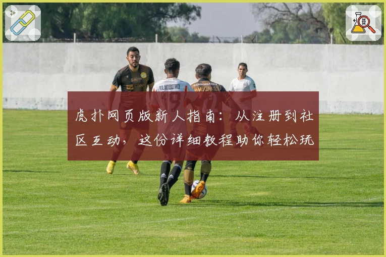 虎扑网页版新人指南：从注册到社区互动，这份详细教程助你轻松玩转平台