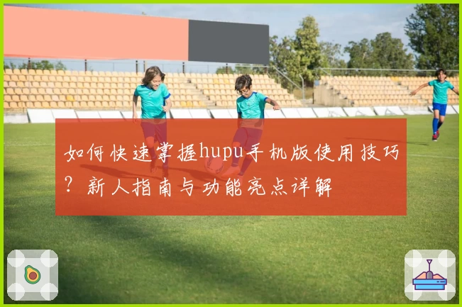 如何快速掌握hupu手机版使用技巧？新人指南与功能亮点详解