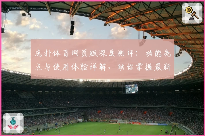 虎扑体育网页版深度测评：功能亮点与使用体验详解，助你掌握最新赛事资讯