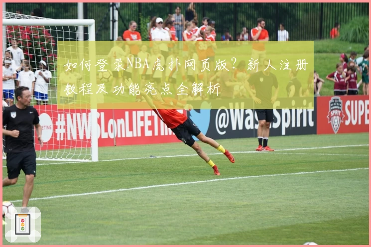 如何登录NBA虎扑网页版？新人注册教程及功能亮点全解析