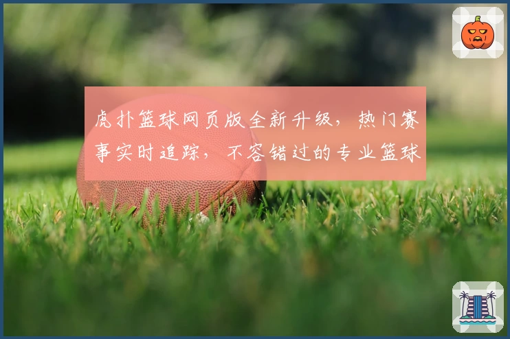 虎扑篮球网页版全新升级，热门赛事实时追踪，不容错过的专业篮球社区