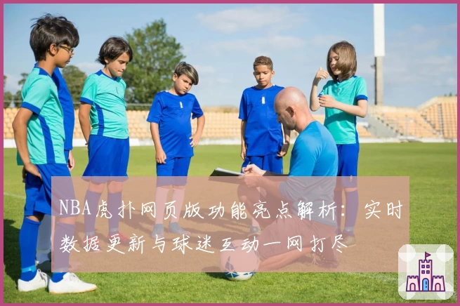 NBA虎扑网页版功能亮点解析：实时数据更新与球迷互动一网打尽