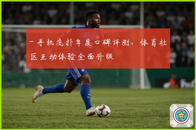 - 手机虎扑年度口碑评测，体育社区互动体验全面升级