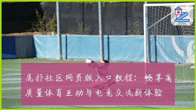 虎扑社区网页版入口教程：畅享高质量体育互动与电竞交流新体验