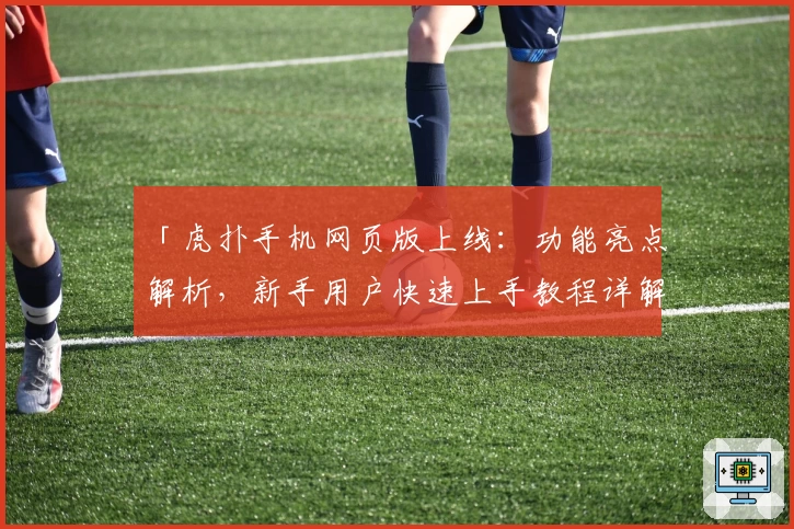 「虎扑手机网页版上线：功能亮点解析，新手用户快速上手教程详解」
