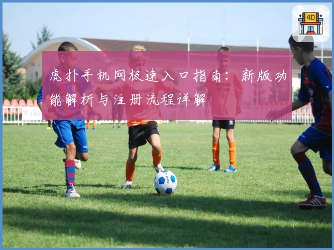 虎扑手机网极速入口指南：新版功能解析与注册流程详解