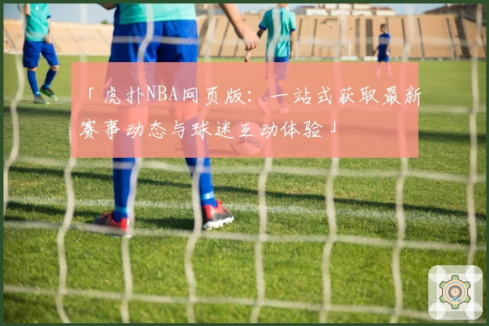 「虎扑NBA网页版：一站式获取最新赛事动态与球迷互动体验」