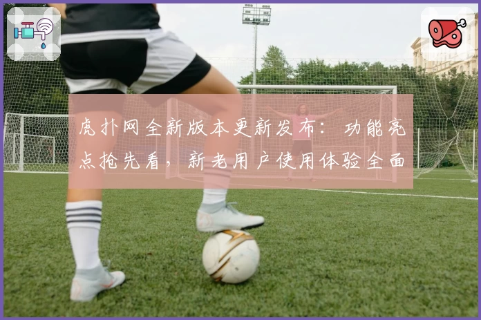 虎扑网全新版本更新发布：功能亮点抢先看，新老用户使用体验全面提升