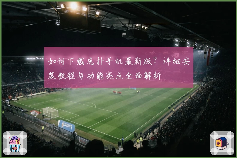 如何下载虎扑手机最新版?详细安装教程与功能亮点全面解析