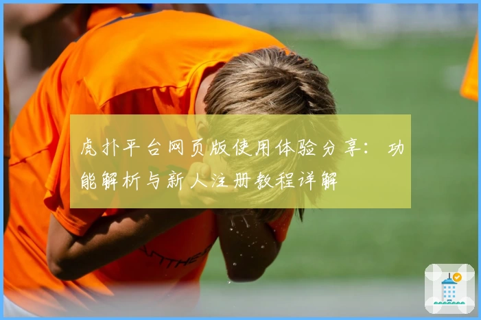 虎扑平台网页版使用体验分享：功能解析与新人注册教程详解