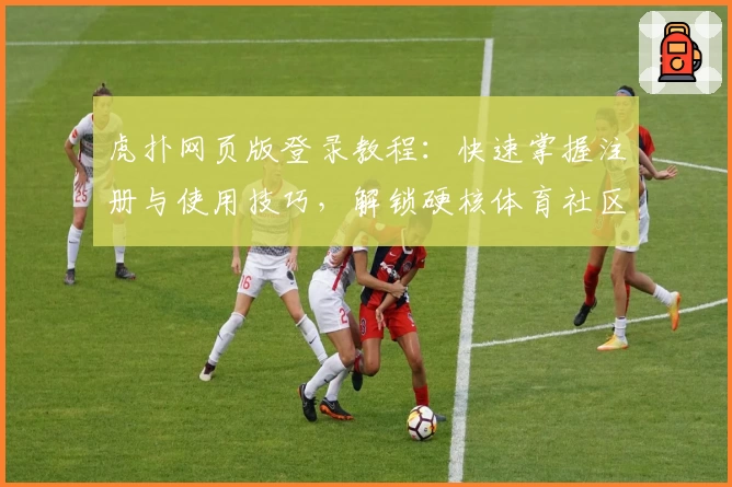 虎扑网页版登录教程：快速掌握注册与使用技巧，解锁硬核体育社区新体验