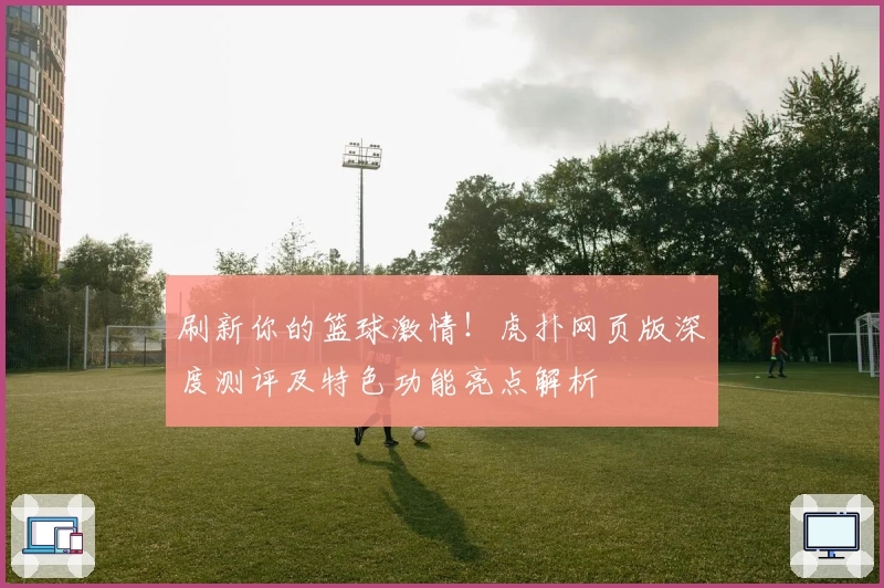 刷新你的篮球激情！虎扑网页版深度测评及特色功能亮点解析