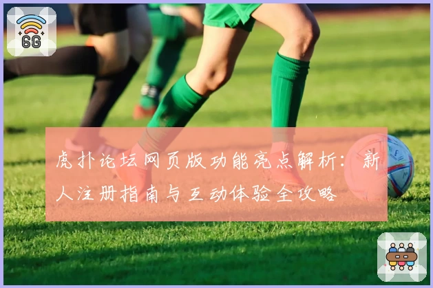 虎扑论坛网页版功能亮点解析：新人注册指南与互动体验全攻略