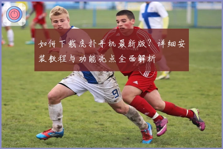 如何下载虎扑手机最新版？详细安装教程与功能亮点全面解析